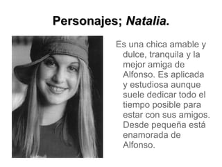 Personajes; Natalia.
          Es una chica amable y
           dulce, tranquila y la
           mejor amiga de
           Alfonso. Es aplicada
           y estudiosa aunque
           suele dedicar todo el
           tiempo posible para
           estar con sus amigos.
           Desde pequeña está
           enamorada de
           Alfonso.
 