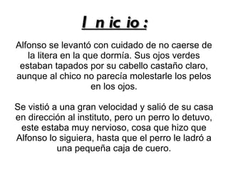 I n ic io :
Alfonso se levantó con cuidado de no caerse de
   la litera en la que dormía. Sus ojos verdes
 estaban tapados por su cabello castaño claro,
aunque al chico no parecía molestarle los pelos
                     en los ojos.

Se vistió a una gran velocidad y salió de su casa
en dirección al instituto, pero un perro lo detuvo,
 este estaba muy nervioso, cosa que hizo que
Alfonso lo siguiera, hasta que el perro le ladró a
           una pequeña caja de cuero.
 