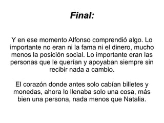 Final:

 Y en ese momento Alfonso comprendió algo. Lo
importante no eran ni la fama ni el dinero, mucho
 menos la posición social. Lo importante eran las
personas que le querían y apoyaban siempre sin
             recibir nada a cambio.

 El corazón donde antes solo cabían billetes y
 monedas, ahora lo llenaba solo una cosa, más
  bien una persona, nada menos que Natalia.
 