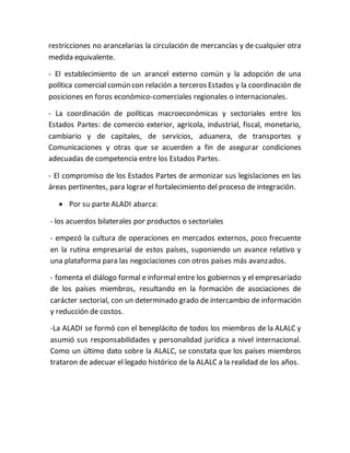 restricciones no arancelarias la circulación de mercancías y de cualquier otra
medida equivalente.
- El establecimiento de un arancel externo común y la adopción de una
política comercial común con relación a terceros Estados y la coordinación de
posiciones en foros económico-comerciales regionales o internacionales.
- La coordinación de políticas macroeconómicas y sectoriales entre los
Estados Partes: de comercio exterior, agrícola, industrial, fiscal, monetario,
cambiario y de capitales, de servicios, aduanera, de transportes y
Comunicaciones y otras que se acuerden a fin de asegurar condiciones
adecuadas de competencia entre los Estados Partes.
- El compromiso de los Estados Partes de armonizar sus legislaciones en las
áreas pertinentes, para lograr el fortalecimiento del proceso de integración.
 Por su parte ALADI abarca:
- los acuerdos bilaterales por productos o sectoriales
- empezó la cultura de operaciones en mercados externos, poco frecuente
en la rutina empresarial de estos países, suponiendo un avance relativo y
una plataforma para las negociaciones con otros países más avanzados.
- fomenta el diálogo formal e informal entre los gobiernos y el empresariado
de los países miembros, resultando en la formación de asociaciones de
carácter sectorial, con un determinado grado de intercambio de información
y reducción de costos.
-La ALADI se formó con el beneplácito de todos los miembros de la ALALC y
asumió sus responsabilidades y personalidad jurídica a nivel internacional.
Como un último dato sobre la ALALC, se constata que los países miembros
trataron de adecuar el legado histórico de la ALALC a la realidad de los años.
 