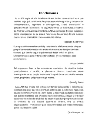 Conclusiones
La ALADI según el aún indefinido Nuevo Orden Internacional es el que
decidirá bajo qué condiciones las propuestas de integración y concertación
latinoamericanas, regionales o subregionales, saldrá beneficiadas o
perjudicadas en sus intentos. Tal coyuntura lleva a las estructuras asociativas
de América Latina, principalmente la ALADI, a plantearse diversas cuestiones
como interrogantes de su propio futuro ante la aparición de una moldura
nueva, joven, pragmática y rigurosa consigo misma.
(Jackson Contreras)
El progreso delcomercio mundial y su tendencia a la formación de bloques
geográficamente formados crea ahora mismo un aura de expectativa en
cuanto a qué camino seguir o qué medidas deben tomar los países
Latinoamericanos para evitar quedarseatados en sus realidades poco
prometedoras.
(Víctor Criollo)
Tal coyuntura lleva a las estructuras asociativas de América Latina,
principalmente la ALADI, a plantearse diversas cuestiones como
interrogantes de su propio futuro ante la aparición de una moldura nueva,
joven, pragmática y rigurosa consigo misma.
(Jesselly Leon)
La ALADI fue creada con el fin de evitar las trabas entre el comercio de
los mismos países que lo conforman, este bloque desde sus orígenes en
acuerdo de Montevideo en 1980, busca la mejora en las relaciones entre
sus países miembros con avances en sus economías, apoyar y fomentar
estos esfuerzos con la finalidad de hacerlos confluir progresivamente en
la creación de un espacio económico común, con las demás
organizaciones y cualquier país que pertenezca a el continente pueda
pedir su adhesión a esta.
(Marimar parra)
 