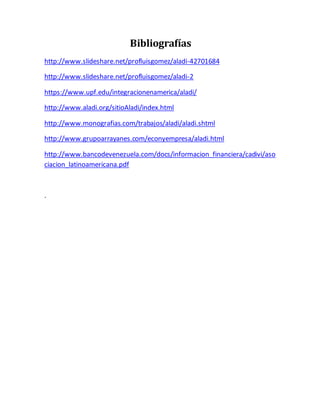Bibliografías
http://www.slideshare.net/profluisgomez/aladi-42701684
http://www.slideshare.net/profluisgomez/aladi-2
https://www.upf.edu/integracionenamerica/aladi/
http://www.aladi.org/sitioAladi/index.html
http://www.monografias.com/trabajos/aladi/aladi.shtml
http://www.grupoarrayanes.com/econyempresa/aladi.html
http://www.bancodevenezuela.com/docs/informacion_financiera/cadivi/aso
ciacion_latinoamericana.pdf
.
 