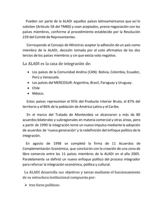 Pueden ser parte de la ALADI aquellos países latinoamericanos que así lo
soliciten (Artículo 58 del TM80) y sean aceptados, previa negociación con los
países miembros, conforme al procedimiento establecido por la Resolución
239 del Comité de Representantes.
Corresponde al Consejo de Ministros aceptar la adhesión de un país como
miembro de la ALADI, decisión tomada por el voto afirmativo de los dos
tercios de los países miembros y sin que exista voto negativo.
La ALADI es la casa de integración de:
 Los países de la Comunidad Andina (CAN): Bolivia, Colombia, Ecuador,
Perú y Venezuela.
 Los países del MERCOSUR: Argentina, Brasil, Paraguay y Uruguay.
 Chile
 México.
Estos países representan el 95% del Producto Interior Bruto, el 87% del
territorio y el 86% de la población de América Latina y el Caribe.
En el marco del Tratado de Montevideo se alcanzaron a más de 80
acuerdos bilaterales y subregionales en materia comercial y otras áreas, pero
a partir de 1990 la integración tomó un nuevo impulso mediante la adopción
de acuerdos de ‘nueva generación' y la redefinición del enfoque político de la
integración.
En agosto de 1998 se completó la firma de 11 Acuerdos de
Complementación Económica, que concluirán con la creación de una zona de
libre comercio entre los 11 países miembros de la ALADI en el año 2005.
Paralelamente se definió un nuevo enfoque político del proceso integrador
para reforzar la integración económica, política y cultural.
La ALADI desarrolla sus objetivos y tareas mediante el funcionamiento
de su estructura institucional compuesta por:
 tres foros políticos:
 