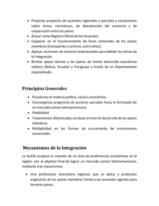  Proponer proyectos de acuerdos regionales y parciales y resoluciones
sobre temas normativos, de liberalización del comercio y de
cooperación entre los países.
 Actuar como Registro Oficial de los Acuerdos.
 Cooperar en el funcionamiento de foros sectoriales de los países
miembros (transportes y turismo, entre otros).
 Apoyar reuniones de sectores empresariales para debatir los temas de
la Integración.
 Brindar apoyo técnico a los países de menor desarrollo económico
relativo (Bolivia, Ecuador y Paraguay) a través de un Departamento
especializado.
Principios Generales
 Pluralismo en materia política, social y económica.
 Convergencia progresiva de acciones parciales hacia la formación de
un mercado común latinoamericano.
 Flexibilidad.
 Tratamientos diferenciales con base al nivel de desarrollo de los países
miembros.
 Multiplicidad en las formas de concertación de instrumentos
comerciales.
Mecanismos de la Integración
La ALADI propicia la creación de un área de preferencias económicas en la
región, con el objetivo final de lograr un mercado común latinoamericano,
mediante tres mecanismos:
 Una preferencia arancelaria regional, que se aplica a productos
originarios de los países miembros frente a los aranceles vigentes para
terceros países.
 