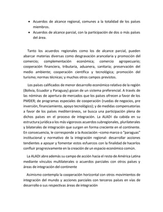  Acuerdos de alcance regional, comunes a la totalidad de los países
miembros.
 Acuerdos de alcance parcial, con la participación de dos o más países
del área.
Tanto los acuerdos regionales como los de alcance parcial, pueden
abarcar materias diversas como desgravación arancelaria y promoción del
comercio; complementación económica; comercio agropecuario;
cooperación financiera, tributaria, aduanera, sanitaria; preservación del
medio ambiente; cooperación científica y tecnológica; promoción del
turismo; normas técnicas; y muchos otros campos previstos.
Los países calificados de menor desarrollo económico relativo de la región
(Bolivia, Ecuador y Paraguay) gozan de un sistema preferencial. A través de
las nóminas de apertura de mercados que los países ofrecen a favor de los
PMDER; de programas especiales de cooperación (ruedas de negocios, pre
inversión, financiamiento, apoyo tecnológico); y de medidas compensatorias
a favor de los países mediterráneos, se busca una participación plena de
dichos países en el proceso de integración. La ALADI da cabida en su
estructura jurídicaa los más vigorosos acuerdos subregionales, plurilaterales
y bilaterales de integración que surgen en forma creciente en el continente.
En consecuencia, le corresponde a la Asociación –como marco o “paraguas”
institucional y normativo de la integración regional- desarrollar acciones
tendientes a apoyar y fomentar estos esfuerzos con la finalidad de hacerlos
confluir progresivamente en la creación de un espacio económico común.
La ALADI abreademás su campo de acción hacia el resto de América Latina
mediante vínculos multilaterales o acuerdos parciales con otros países y
áreas de integración del continente
Asimismo contempla la cooperación horizontal con otros movimientos de
integración del mundo y acciones parciales con terceros países en vías de
desarrollo o sus respectivas áreas de integración
 