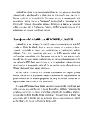 La ALADI da cabida en su estructura jurídica a los más vigorosos acuerdos
subregionales, plurilaterales y bilaterales de integración que surgen en
forma creciente en el continente. En consecuencia, le corresponde a la
Asociación –como marco o “paraguas” institucional y normativo de la
integración regional- desarrollar acciones tendientes a apoyar y fomentar
estos esfuerzos con la finalidad de hacerlos confluir progresivamente en la
creación de un espacio económico común.
Semejanza del ALADI con MERCOSUR y UNASUR
La ALADI es la más antigua. Se originó en una transformación de la ALALC
creada en 1960. La ALADI tiene un acento puesto en el comercio intra-
regional, concebido en todas sus ramificaciones e implicancias, incluso
políticas. Entre otras funciones relevantes, la ALADI permite cubrir las
preferencias comerciales entre los países miembros sin que sea necesario
extenderlas a terceros países en el marco de los compromisos asumidos en lo
que es hoy la OMC. Pero siempre tuvo en la mira objetivos más ambiciosos
para impulsar la integración regional. No es un dato menor el que incluya a
México y Cuba entre sus países miembros.
La UNASUR es la creación más reciente. Sus objetivos son amplios y no se
limitan por cierto a lo económico. Penetran hondo en los requerimientos de
gobernabilidad de un espacio geográfico de paz y estabilidad política. Es un
organismo en plena construcción y desarrollo.
A su vez, el Mercosur tuvo desde su origen un contenido económico que
sólo cobra su pleno sentido en el marco de objetivos políticos y sociales más
amplios, que tienen sus raíces profundas en la relación estratégica bilateral
enhebrada desde la década de los ochenta por la Argentina y el Brasil. Fue
concebido, por lo demás, con un potencial alcance sudamericano y como
parte integral del marco institucional de la ALADI.
 