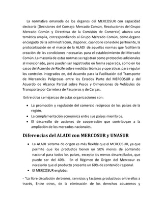 La normativa emanada de los órganos del MERCOSUR con capacidad
decisoria (Decisiones del Consejo Mercado Común, Resoluciones del Grupo
Mercado Común y Directivas de la Comisión de Comercio) abarca una
temática amplia, correspondiendo al Grupo Mercado Común, como órgano
encargado de la administración, disponer, cuando lo considere pertinente, la
protocolización en el marco de la ALADI de aquellas normas que faciliten la
creación de las condiciones necesarias para el establecimiento del Mercado
Común. La mayoría de estas normas seregistran como protocolos adicionales
al mencionado, pero pueden ser registrados en forma separada, como en los
casos del Acuerdo de Recife sobremedidas técnicas y operativas para regular
los controles integrados en, del Acuerdo para la Facilitación del Transporte
de Mercancías Peligrosas entre los Estados Parte del MERCOSUR y del
Acuerdo de Alcance Parcial sobre Pesos y Dimensiones de Vehículos de
Transporte por Carretera de Pasajeros y de Cargas.
Entre otras semejanzas de estas organizaciones son:
 La promoción y regulación del comercio recíproco de los países de la
región.
 La complementación económica entre sus países miembros.
 El desarrollo de acciones de cooperación que contribuyan a la
ampliación de los mercados nacionales.
Diferencias del ALADI con MERCOSUR y UNASUR
 La ALADI sistema de origen es más flexible que el MERCOSUR, ya que
permite que los productos tienen un 50% menos de contenido
nacional para todos los países, excepto los menos desarrollados, que
puede ser del 40%. En el Régimen de Origen del Mercosur es
necesario que el producto presente un 60% de contenido regional.
 El MERCOSUR engloba:
- "La libre circulación de bienes, servicios y factores productivos entre ellos a
través, Entre otros, de la eliminación de los derechos aduaneros y
 