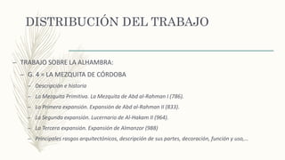 DISTRIBUCIÓN DEL TRABAJO
– TRABAJO SOBRE LA ALHAMBRA:
– G. 4 = LA MEZQUITA DE CÓRDOBA
– Descripción e historia
– La Mezquita Primitiva. La Mezquita de Abd al-Rahman I (786).
– La Primera expansión. Expansión de Abd al-Rahman II (833).
– La Segunda expansión. Lucernario de Al-Hakam II (964).
– La Tercera expansión. Expansión de Almanzor (988)
– Principales rasgos arquitectónicos, descripción de sus partes, decoración, función y uso,…
 