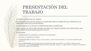 PRESENTACIÓN DEL
TRABAJO
– SE EVALÚA LA EXPOSICIÓN DEL TRABAJO
– SE ENTREGARÁ UN GUIÓN DEL TRABAJO A LA PROFESORA PARA SU CORRECCIÓN QUE CONSTARÁ DE LOS
PRINCIPALES PUNTOS DE LA PRESENTACIÓN
– SE ENTREGARÁ (SI SE HA HECHO) LA PRESENTACIÓN PARA SU CORRECCIÓN
– CADA ALUMNO DEL GRUPO DEBE EXPONER UNA PARTE DEL TRABAJO (ALMENOS DOS DIAPOSITIVAS O UNA
PARTE COMPLETA) QUE DEVERÁ EXPLICAR Y NO LEER
– SE PUNTUARÁ:
– LA PRESENTACIÓN, LA ORTOGRAFÍA, EL RESPETO DE LOS MÁRGENES…
– EL ORDEN Y LA LIMPIEZA DEL TRABAJO
– LA EXPRESIÓN ORAL: Si explica y no lee, si mira al oyente, si conoce el tema expuesto, si usa una forma adecuada para
expresarse…
– Hay una nota conjunta sobre el trabajo de grupo (calidad del trabajo presentado en su conjunto, trabajo en grupo,
colaboración…) y una nota individual (trabajo individual, exposición, esfuerzo…). Si algún alumno no trabaja o no colabora no
podrá recibir ninguna de las dos notas
 