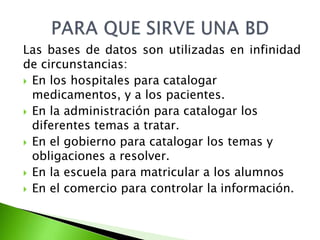 Las bases de datos son utilizadas en infinidad 
de circunstancias: 
 En los hospitales para catalogar 
medicamentos, y a los pacientes. 
 En la administración para catalogar los 
diferentes temas a tratar. 
 En el gobierno para catalogar los temas y 
obligaciones a resolver. 
 En la escuela para matricular a los alumnos 
 En el comercio para controlar la información. 
 