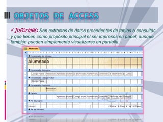 Informes: Son extractos de datos procedentes de tablas o consultas 
y que tienen como propósito principal el ser impresos en papel, aunque 
también pueden simplemente visualizarse en pantalla. 
 