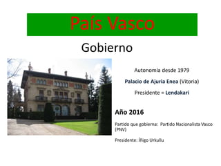 País Vasco
Gobierno
Autonomía desde 1979
Palacio de Ajuria Enea (Vitoria)
Presidente = Lendakari
Año 2016
Partido que gobierna: Partido Nacionalista Vasco
(PNV)
Presidente: Íñigo Urkullu
 