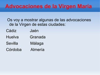 Advocaciones de la Virgen María

Os voy a mostrar algunas de las advocaciones
 de la Virgen de estas ciudades:
Cádiz      Jaén
Huelva     Granada
Sevilla     Málaga
Córdoba     Almería
 