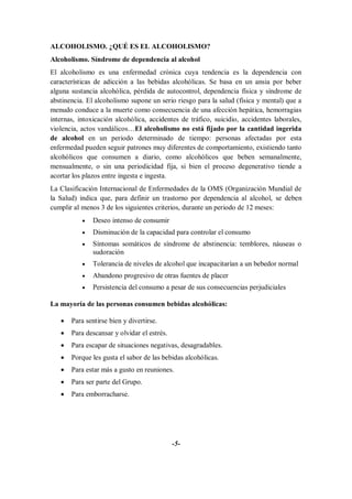 ALCOHOLISMO. ¿QUÉ ES EL ALCOHOLISMO?
Alcoholismo. Síndrome de dependencia al alcohol
El alcoholismo es una enfermedad crónica cuya tendencia es la dependencia con
características de adicción a las bebidas alcohólicas. Se basa en un ansia por beber
alguna sustancia alcohólica, pérdida de autocontrol, dependencia física y síndrome de
abstinencia. El alcoholismo supone un serio riesgo para la salud (física y mental) que a
menudo conduce a la muerte como consecuencia de una afección hepática, hemorragias
internas, intoxicación alcohólica, accidentes de tráfico, suicidio, accidentes laborales,
violencia, actos vandálicos…El alcoholismo no está fijado por la cantidad ingerida
de alcohol en un periodo determinado de tiempo: personas afectadas por esta
enfermedad pueden seguir patrones muy diferentes de comportamiento, existiendo tanto
alcohólicos que consumen a diario, como alcohólicos que beben semanalmente,
mensualmente, o sin una periodicidad fija, si bien el proceso degenerativo tiende a
acortar los plazos entre ingesta e ingesta.
La Clasificación Internacional de Enfermedades de la OMS (Organización Mundial de
la Salud) indica que, para definir un trastorno por dependencia al alcohol, se deben
cumplir al menos 3 de los siguientes criterios, durante un periodo de 12 meses:
              Deseo intenso de consumir
              Disminución de la capacidad para controlar el consumo
              Síntomas somáticos de síndrome de abstinencia: temblores, náuseas o
               sudoración
              Tolerancia de niveles de alcohol que incapacitarían a un bebedor normal
              Abandono progresivo de otras fuentes de placer
              Persistencia del consumo a pesar de sus consecuencias perjudiciales

La mayoría de las personas consumen bebidas alcohólicas:

      Para sentirse bien y divertirse.
      Para descansar y olvidar el estrés.
      Para escapar de situaciones negativas, desagradables.
      Porque les gusta el sabor de las bebidas alcohólicas.
      Para estar más a gusto en reuniones.
      Para ser parte del Grupo.
      Para emborracharse.




                                             -5-
 