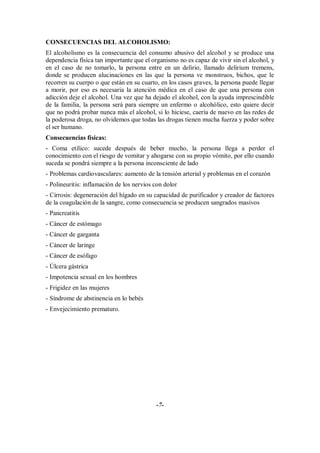 CONSECUENCIAS DEL ALCOHOLISMO:
El alcoholismo es la consecuencia del consumo abusivo del alcohol y se produce una
dependencia física tan importante que el organismo no es capaz de vivir sin el alcohol, y
en el caso de no tomarlo, la persona entre en un delirio, llamado delirium tremens,
donde se producen alucinaciones en las que la persona ve monstruos, bichos, que le
recorren su cuerpo o que están en su cuarto, en los casos graves, la persona puede llegar
a morir, por eso es necesaria la atención médica en el caso de que una persona con
adicción deje el alcohol. Una vez que ha dejado el alcohol, con la ayuda imprescindible
de la familia, la persona será para siempre un enfermo o alcohólico, esto quiere decir
que no podrá probar nunca más el alcohol, si lo hiciese, caería de nuevo en las redes de
la poderosa droga, no olvidemos que todas las drogas tienen mucha fuerza y poder sobre
el ser humano.
Consecuencias físicas:
- Coma etílico: sucede después de beber mucho, la persona llega a perder el
conocimiento con el riesgo de vomitar y ahogarse con su propio vómito, por ello cuando
suceda se pondrá siempre a la persona inconsciente de lado
- Problemas cardiovasculares: aumento de la tensión arterial y problemas en el corazón
- Polineuritis: inflamación de los nervios con dolor
- Cirrosis: degeneración del hígado en su capacidad de purificador y creador de factores
de la coagulación de la sangre, como consecuencia se producen sangrados masivos
- Pancreatitis
- Cáncer de estómago
- Cáncer de garganta
- Cáncer de laringe
- Cáncer de esófago
- Úlcera gástrica
- Impotencia sexual en los hombres
- Frigidez en las mujeres
- Síndrome de abstinencia en lo bebés
- Envejecimiento prematuro.




                                           -7-
 