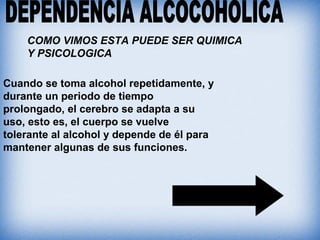 Cuando se toma alcohol repetidamente, y
durante un periodo de tiempo
prolongado, el cerebro se adapta a su
uso, esto es, el cuerpo se vuelve
tolerante al alcohol y depende de él para
mantener algunas de sus funciones.
COMO VIMOS ESTA PUEDE SER QUIMICA
Y PSICOLOGICA
 