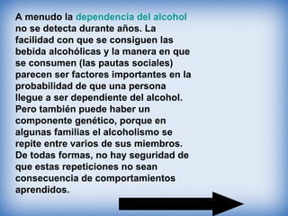 A menudo la dependencia del alcohol
no se detecta durante años. La
facilidad con que se consiguen las
bebida alcohólicas y la manera en que
se consumen (las pautas sociales)
parecen ser factores importantes en la
probabilidad de que una persona
llegue a ser dependiente del alcohol.
Pero también puede haber un
componente genético, porque en
algunas familias el alcoholismo se
repite entre varios de sus miembros.
De todas formas, no hay seguridad de
que estas repeticiones no sean
consecuencia de comportamientos
aprendidos.
 