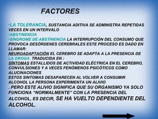 •LA TOLERANCIA, SUSTANCIA ADITIVA SE ADMINISTRA REPETIDAS
VECES EN UN INTERVALO
•ABSTINENCIA
•SÍNDROME DE ABSTINENCIA LA INTERRUPCIÓN DEL CONSUMO QUE
PROVOCA DESÓRDENES CEREBRALES ESTE PROCESO ES DADO EN
LLAMAR:
NEUROADAPTACIÓN EL CEREBRO SE ADAPTA A LA PRESENCIA DE
LA DROGA TRADUCIDA EN :
SÍNTOMAS ESTALLIDOS DE ACTIVIDAD ELÉCTRICA EN EL CEREBRO,
CONVULSIONES Y A VECES FENÓMENOS PSICÓTICOS COMO
ALUCINACIONES
ESTOS SINTOMAS DESAPARECEN AL VOLVER A CONSUMIR
ALCOHOL LA PERSONA EXPERIMENTA UN ALIVIO
. PERO ESTE ALIVIO SIGNIFICA QUE SU ORGANISMO YA SOLO
FUNCIONA “NORMALMENTE” CON LA PRESENCIA DEL
ALCOHOL, ES DECIR, SE HA VUELTO DEPENDIENTE DEL
ALCOHOL.
FACTORES
 