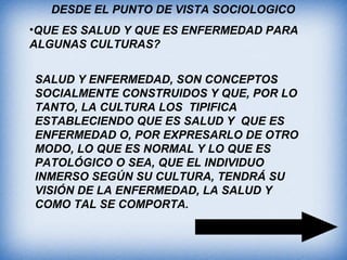 DESDE EL PUNTO DE VISTA SOCIOLOGICO
•QUE ES SALUD Y QUE ES ENFERMEDAD PARA
ALGUNAS CULTURAS?
SALUD Y ENFERMEDAD, SON CONCEPTOS
SOCIALMENTE CONSTRUIDOS Y QUE, POR LO
TANTO, LA CULTURA LOS TIPIFICA
ESTABLECIENDO QUE ES SALUD Y QUE ES
ENFERMEDAD O, POR EXPRESARLO DE OTRO
MODO, LO QUE ES NORMAL Y LO QUE ES
PATOLÓGICO O SEA, QUE EL INDIVIDUO
INMERSO SEGÚN SU CULTURA, TENDRÁ SU
VISIÓN DE LA ENFERMEDAD, LA SALUD Y
COMO TAL SE COMPORTA.
 
