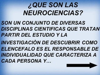 ¿QUE SON LAS
NEUROCIENCIAS?
SON UN CONJUNTO DE DIVERSAS
DISCIPLINAS CIENTIFICAS QUE TRATAN
PARTIR DEL ESTUDIO Y LA
INVESTIGACIÒN DE DESCUBRIR COMO
ELENCEFALO ES EL RESPONSABLE DE
INDIVIDUALIDAD QUE CARACTERIZA A
CADA PERSONA Y…
 
