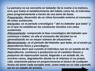 La persona no se convierte en bebedor de la noche a la mañana,
sino que hasta el establecimiento del hábito como tal, el individuo
pasa progresivamente a través de una serie de fases.
Preparación: desarrollo de un clima favorable entorno al consumo
de estas sustancias.
Iniciación: es el periodo cronológico " del no bebedor que bebe" y
en el que se establecen las conductas iniciales con estas
sustancias.
Afianzamiento: comprende la fase cronológica del bebedor que
comienza a beber; en ella el consumo del alcohol se va
generalizando en un mayor número de situaciones.
Mantenimiento: es el periodo del bebedor que bebe, en el existe ya
dependencia física y psicológica.
Podríamos decir que cuando el individuo cae en un estado tal de
dependencia, comienza a producirse en él cambios físicos y
psíquicos de repercusión social, llegando a un estado de, en
muchos casos, degradación donde no le interesa ni su propia
vida, solamente piensa en proporcionarse el tóxico de cualquier
forma sin tener nada excepto esto, como meta en su vida cayendo
así en un estado de anomia.
 