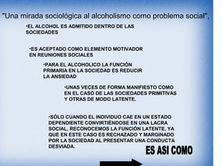 "Una mirada sociológica al alcoholismo como problema social",
•EL ALCOHOL ES ADMITIDO DENTRO DE LAS
SOCIEDADES
•ES ACEPTADO COMO ELEMENTO MOTIVADOR
EN REUNIONES SOCIALES
•PARA EL ALCOHOLICO LA FUNCIÓN
PRIMARIA EN LA SOCIEDAD ES REDUCIR
LA ANSIEDAD
•SÓLO CUANDO EL INDIVIDUO CAE EN UN ESTADO
DEPENDIENTE CONVIRTIÉNDOSE EN UNA LACRA
SOCIAL, RECONOCEMOS LA FUNCIÓN LATENTE, YA
QUE EN ESTE CASO ES RECHAZADO Y MARGINADO
POR LA SOCIEDAD AL PRESENTAR UNA CONDUCTA
DESVIADA.
•UNAS VECES DE FORMA MANIFIESTO COMO
EN EL CASO DE LAS SOCIEDADES PRIMITIVAS
Y OTRAS DE MODO LATENTE.
 