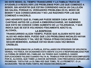 DE ESTE MODO, EL TIEMPO TRANSCURRE Y LA FAMILIA TRATA DE
AYUDARLO A RESOLVER LOS PROBLEMAS POR LOS QUE COMENZÓ A
BEBER, SIN ADVERTIR QUE ESTÁN CORRIENDO HACIA UN CALLEJÓN
SIN SALIDA, PORQUE EL VERDADERO PROBLEMA ES EL MODO DE
BEBER Y SUS CONSECUENCIAS Y NO LAS RAZONES POR LAS QUE
COMENZÓ A HACERLO.
UNO ADVIERTE QUE EL FAMILIAR PUEDE BEBER CADA VEZ MAS
CANTIDAD ANTES DE LLEGAR A EMBORRACHARSE, NO SABIENDO
QUE ESTO SE CONOCE COMO AUMENTO DE LA TOLERANCIA, Y QUE
INDICA QUE SE ESTÁ VOLVIENDO FÍSICAMENTE ADICTO AL
ALCOHOL. LA SOSPECHA
TRANSCURRIDO ALGÚN TIEMPO, PUEDE QUE ALGUIEN NOTE QUE
ALGO NO ANDA BIEN, PUEDE QUE LOS PROBLEMAS INICIALES HAYAN
SIDO SUPERADOS Y TAL VEZ SE TENGA OTRAS EXCUSAS PARA
SEGUIR BEBIENDO, AUNQUE ESTAS SEAN CADA VEZ MENOS
CREÍBLES.
SURGEN PROBLEMAS EN LA PAREJA, ESTALLANDO EN EPISODIOS DE VIOLENCIA
VERBAL Y/O FÍSICA. EN OCASIONES ÉSTA SIENTE CULPA O RESPONSABILIDAD POR
LA FORMA DE BEBER DEL FAMILIAR. HA TENIDO QUE CUBRIRLO, DANDO
EXPLICACIONES FALSAS CUANDO FALTA AL TRABAJO POR ESTAR DESCOMPUESTO
POR EL ALCOHOL QUE TOMÓ LA NOCHE ANTERIOR. CON FRECUENCIA SURGEN LAS
PROMESAS: "ESTA FUE LA ÚLTIMA VEZ QUE TOMO, TE LO PROMETO"; O LA
ACUSACIÓN: "NO ES PARA TANTO, NO HAGAS ESCÁNDALOS".
 