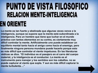 La mente es tan fuerte y obstinada que algunas veces vence a la
inteligencia, aunque se supone que la mente está subordinada a la
inteligencia. Para un hombre que tiene que luchar en el mundo
práctico con tantos elementos en su contra, es ciertamente muy
difícil controlar la mente. Artificialmente uno puede establecer un
equilibrio mental tanto hacia el amigo como hacia el enemigo, pero
finalmente ninguna persona mundana puede hacerlo porque esto
es más difícil que controlar el viento impetuoso. En las literaturas
védicas se dice. “El individuo es el pasajero en el carro del cuerpo
material, y la inteligencia es el conductor. La mente es el
instrumento para manejar y los sentidos son los caballos. no se
puede capturar al viento que sopla. Y aun es más difícil capturar la
mente turbulenta. ..”
 