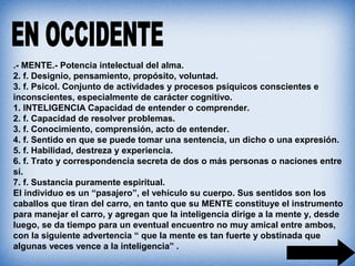 .- MENTE.- Potencia intelectual del alma.
2. f. Designio, pensamiento, propósito, voluntad.
3. f. Psicol. Conjunto de actividades y procesos psíquicos conscientes e
inconscientes, especialmente de carácter cognitivo.
1. INTELIGENCIA Capacidad de entender o comprender.
2. f. Capacidad de resolver problemas.
3. f. Conocimiento, comprensión, acto de entender.
4. f. Sentido en que se puede tomar una sentencia, un dicho o una expresión.
5. f. Habilidad, destreza y experiencia.
6. f. Trato y correspondencia secreta de dos o más personas o naciones entre
sí.
7. f. Sustancia puramente espiritual.
El individuo es un “pasajero”, el vehículo su cuerpo. Sus sentidos son los
caballos que tiran del carro, en tanto que su MENTE constituye el instrumento
para manejar el carro, y agregan que la inteligencia dirige a la mente y, desde
luego, se da tiempo para un eventual encuentro no muy amical entre ambos,
con la siguiente advertencia “ que la mente es tan fuerte y obstinada que
algunas veces vence a la inteligencia” .
 