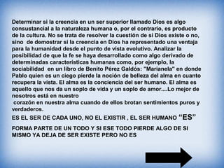 Determinar si la creencia en un ser superior llamado Dios es algo
consustancial a la naturaleza humana o, por el contrario, es producto
de la cultura. No se trata de resolver la cuestión de si Dios existe o no,
sino de demostrar si la creencia en Dios ha representado una ventaja
para la humanidad desde el punto de vista evolutivo. Analizar la
posibilidad de que la fe se haya desarrollado como algo derivado de
determinadas características humanas como, por ejemplo, la
sociabilidad en un libro de Benito Pérez Galdós: "Marianela" en donde
Pablo quien es un ciego pierde la noción de belleza del alma en cuanto
recupera la vista. El alma es la conciencia del ser humano. El alma es
aquello que nos da un soplo de vida y un soplo de amor....Lo mejor de
nosotros está en nuestro
corazón en nuestra alma cuando de ellos brotan sentimientos puros y
verdaderos.
ES EL SER DE CADA UNO, NO EL EXISTIR , EL SER HUMANO “ES”
FORMA PARTE DE UN TODO Y SI ESE TODO PIERDE ALGO DE SI
MISMO YA DEJA DE SER EXISTE PERO NO ES
 
