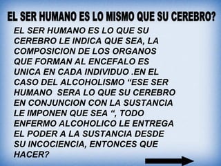 EL SER HUMANO ES LO QUE SU
CEREBRO LE INDICA QUE SEA, LA
COMPOSICION DE LOS ORGANOS
QUE FORMAN AL ENCEFALO ES
UNICA EN CADA INDIVIDUO .EN EL
CASO DEL ALCOHOLISMO “ESE SER
HUMANO SERA LO QUE SU CEREBRO
EN CONJUNCION CON LA SUSTANCIA
LE IMPONEN QUE SEA “, TODO
ENFERMO ALCOHOLICO LE ENTREGA
EL PODER A LA SUSTANCIA DESDE
SU INCOCIENCIA, ENTONCES QUE
HACER?
 