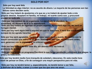 SOLO POR HOY
Sólo por hoy seré feliz
La felicidad es algo interior; no es asunto de afuera. La mayoría de las personas son tan
felices como deciden serlo.
•Sólo por hoy trataré de ajustarme a lo que es y no trataré de ajustar todo a mis
propios deseos. Aceptaré mi familia, mi trabajo, mi suerte como son, y procuraré
encajar en todo ello
•.Sólo por hoy cuidaré de mi organismo. Lo ejercitaré, lo atenderé, lo
alimentaré, no abusaré de él ni lo abandonaré.
•Sólo por hoy trataré de vigorizar mi propio espíritu. Aprenderé algo útil. No seré un
haragán mental.
•Sólo por hoy haré algún bien a alguien sin que lo descubra. Y haré dos cosas buenas
aunque no me agrade hacerlas.
Sólo por hoy seré agradable. Tendré el mejor aspecto que pueda. Me vestiré con la
mayor corrección que esté a mi alcance. Hablaré en voz baja, me mostraré cortés,
seré generoso con la alabanza y no criticaré a nadie.
•Sólo por hoy trataré de vivir este día, sin abordar a la vez todo el
problema de la vida.
•Sólo por hoy tendré un programa Escribiré lo que tengo pendiente y eliminaré dos plagas: la
prisa y la indecisión.
Sólo por hoy tendré media hora tranquila de soledad y descanso. En esta media hora
rataré de pensar en Dios, a fin de conseguir una mayor perspectiva para mi vida.
•Sólo por hoy no tendré temor y, especialmente, no tendré temor a ser feliz,
a disfrutar de lo bello, a amar y a creer que los que amo me aman.
 