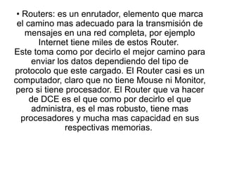 • Routers: es un enrutador, elemento que marca
el camino mas adecuado para la transmisión de
mensajes en una red completa, por ejemplo
Internet tiene miles de estos Router.
Este toma como por decirlo el mejor camino para
enviar los datos dependiendo del tipo de
protocolo que este cargado. El Router casi es un
computador, claro que no tiene Mouse ni Monitor,
pero si tiene procesador. El Router que va hacer
de DCE es el que como por decirlo el que
administra, es el mas robusto, tiene mas
procesadores y mucha mas capacidad en sus
respectivas memorias.
 