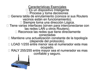 Características Esenciales
Es un dispositivo Inteligente
Procesa y toma decisiones
Genera tabla de enrutamiento (conoce si sus Routers
vecinos están en funcionamiento).
Siempre toma una dirección Lógica.
Tiene varias interfaces (sirven para interconectarse con
las redes LAN u otros Routers).
Reconoce las redes que tiene directamente
conectadas
Mantiene una actualización constante de la topología
(depende del protocolo).
LOAD 1/255 entre menor sea el numerador esta mas
ocupado.
RALY 255/255 entre mayor sea el numerador es mas
confiable y seguro.
 