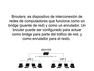 Brouters: es dispositivo de interconexión de
redes de computadores que funciona como un
bridge (puente de red) y como un enrutador. Un
brouter puede ser configurado para actuar
como bridge para parte del tráfico de red, y
como enrutador para el resto.
 