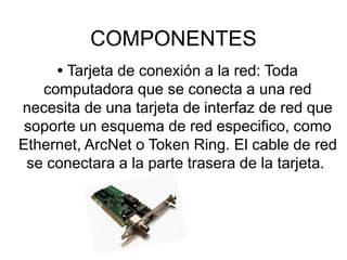 COMPONENTES
• Tarjeta de conexión a la red: Toda
computadora que se conecta a una red
necesita de una tarjeta de interfaz de red que
soporte un esquema de red especifico, como
Ethernet, ArcNet o Token Ring. El cable de red
se conectara a la parte trasera de la tarjeta.
 