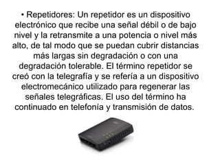 • Repetidores: Un repetidor es un dispositivo
electrónico que recibe una señal débil o de bajo
nivel y la retransmite a una potencia o nivel más
alto, de tal modo que se puedan cubrir distancias
más largas sin degradación o con una
degradación tolerable. El término repetidor se
creó con la telegrafía y se refería a un dispositivo
electromecánico utilizado para regenerar las
señales telegráficas. El uso del término ha
continuado en telefonía y transmisión de datos.
 