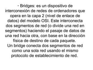 • Bridges: es un dispositivo de
interconexión de redes de ordenadores que
opera en la capa 2 (nivel de enlace de
datos) del modelo OSI. Este interconecta
dos segmentos de red (o divide una red en
segmentos) haciendo el pasaje de datos de
una red hacia otra, con base en la dirección
física de destino de cada paquete.
Un bridge conecta dos segmentos de red
como una sola red usando el mismo
protocolo de establecimiento de red.
 