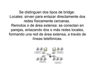 Se distinguen dos tipos de bridge:
Locales: sirven para enlazar directamente dos
redes físicamente cercanas.
Remotos o de área extensa: se conectan en
parejas, enlazando dos o más redes locales,
formando una red de área extensa, a través de
líneas telefónicas.
 