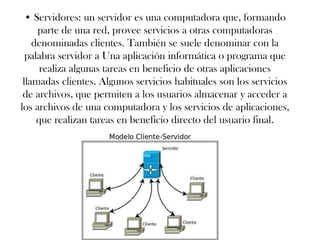 • Servidores: un servidor es una computadora que, formando
parte de una red, provee servicios a otras computadoras
denominadas clientes. También se suele denominar con la
palabra servidor a Una aplicación informática o programa que
realiza algunas tareas en beneficio de otras aplicaciones
llamadas clientes. Algunos servicios habituales son los servicios
de archivos, que permiten a los usuarios almacenar y acceder a
los archivos de una computadora y los servicios de aplicaciones,
que realizan tareas en beneficio directo del usuario final.
 