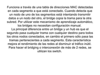 Funciona a través de una tabla de direcciones MAC detectadas
en cada segmento a que está conectado. Cuando detecta que
un nodo de uno de los segmentos está intentando transmitir
datos a un nodo del otro, el bridge copia la trama para la otra
subred. Por utilizar este mecanismo de aprendizaje automático,
los bridges no necesitan configuración manual.
La principal diferencia entre un bridge y un hub es que el
segundo pasa cualquier trama con cualquier destino para todos
los otros nodos conectados, en cambio el primero sólo pasa las
tramas pertenecientes a cada segmento. Esta característica
mejora el rendimiento de las redes al disminuir el tráfico inútil.
Para hacer el bridging o interconexión de más de 2 redes, se
utilizan los switch.
 