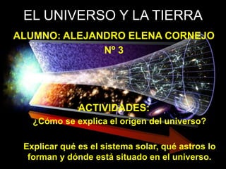 EL UNIVERSO Y LA TIERRA
ALUMNO: ALEJANDRO ELENA CORNEJO
Nº 3
ACTIVIDADES:
¿Cómo se explica el origen del universo?
Explicar qué es el sistema solar, qué astros lo
forman y dónde está situado en el universo.
 