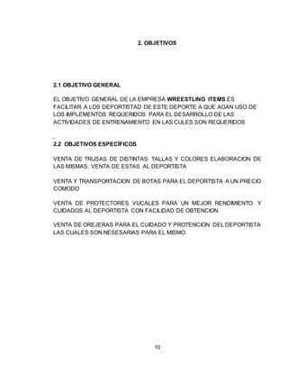 10
2. OBJETIVOS
2.1 OBJETIVO GENERAL
EL OBJETIVO GENERAL DE LA EMPRESA WREESTLING ITEMS ES
FACILITAR A LOS DEPORTISTAD DE ESTE DEPORTE A QUE AGAN USO DE
LOS IMPLEMENTOS REQUERIDOS PARA EL DESARROLLO DE LAS
ACTIVIDADES DE ENTRENAMIENTO EN LAS CULES SON REQUERIDOS
.
2.2 OBJETIVOS ESPECÍFICOS
VENTA DE TRUSAS DE DISTINTAS TALLAS Y COLORES ELABORACION DE
LAS MISMAS, VENTA DE ESTAS AL DEPORTISTA
VENTA Y TRANSPORTACION DE BOTAS PARA EL DEPORTISTA A UN PRECIO
COMODO
VENTA DE PROTECTORES VUCALES PARA UN MEJOR RENDIMIENTO Y
CUIDADOS AL DEPORTISTA CON FACILIDAD DE OBTENCION
VENTA DE OREJERAS PARA EL CUIDADO Y PROTENCION DEL DEPORTISTA
LAS CUALES SON NESESARIAS PARA EL MISMO.
 