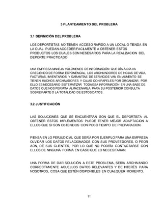 11
3 PLANTEAMIENTO DEL PROBLEMA
3.1 DEFINICIÓN DEL PROBLEMA
LOS DEPORTISTAS NO TIENEN ACCESO RAPIDO A UN LOCAL O TIENDA EN
LA CUAL PUEDAN ACCEDER FACILMENTE A OBTENER ESTOS
PRODUCTOS LOS CUALES SON NESESARIOS PARA LA REALIZACION DEL
DEPORTE PRACTICADO
UNA EMPRESA MANEJA VOLÚMENES DE INFORMACIÓN QUE DÍA A DÍA VA
CRECIENDO DE FORMA EXPONENCIAL, LOS ARCHIVADORES DE HOJAS DE VIDA,
FACTURAS, INVENTARIOS Y GARANTÍAS DE SERVICIOS VAN EN AUMENTO SE
TIENEN MUCHOS ARCHIVADORES Y CAJAS CON PAPELES POR ORGANIZAR, POR
ELLO ES NECESARIO SISTEMATIZAR TODAESA INFORMACIÓN EN UNA BASE DE
DATOS QUE NOS PERMITA ALMACENARLA PARA SU POSTERIOR CONSULTA
SOBRE PARTE O LA TOTALIDAD DE ESTOS DATOS.
3.2 JUSTIFICACIÓN
LAS SOLUCIONES QUE SE ENCUENTRAN SON QUE EL DEPORTISTA AL
OBTENER ESTOS IMPLEMENTOS PUEDE TENER MEJOR ADAPTACION A
ELLOS QUE SI SON OBTENIDOS CON POCO TIEMPO DE PREPARACION.
PIENSA EN LO PERJUDICIAL QUE SERÍA POR EJEMPLO PARA UNA EMPRESA
OLVIDAR LOS DATOS RELACIONADOS CON SUS PROVEEDORES, O PEOR
AÚN, DE SUS CLIENTES, POR LO QUE NO PODRÍA CONTACTARSE CON
ELLOS DE NINGUNA FORMA EN CASO QUE LO NECESITARAN.
UNA FORMA DE DAR SOLUCIÓN A ESTE PROBLEMA, SERIA ARCHIVANDO
CORRECTAMENTE AQUELLOS DATOS RELEVANTES Y DE INTERÉS PARA
NOSOTROS, COSA QUE ESTÉN DISPONIBLES EN CUALQUIER MOMENTO.
 