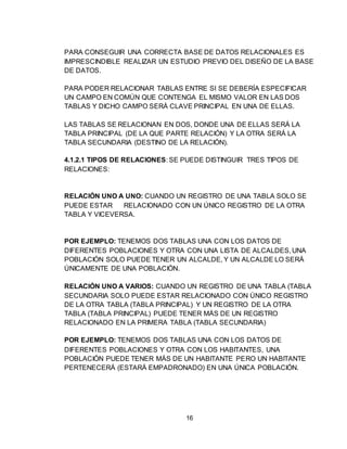 16
PARA CONSEGUIR UNA CORRECTA BASE DE DATOS RELACIONALES ES
IMPRESCINDIBLE REALIZAR UN ESTUDIO PREVIO DEL DISEÑO DE LA BASE
DE DATOS.
PARA PODER RELACIONAR TABLAS ENTRE SI SE DEBERÍA ESPECIFICAR
UN CAMPO EN COMÚN QUE CONTENGA EL MISMO VALOR EN LAS DOS
TABLAS Y DICHO CAMPO SERÁ CLAVE PRINCIPAL EN UNA DE ELLAS.
LAS TABLAS SE RELACIONAN EN DOS, DONDE UNA DE ELLAS SERÁ LA
TABLA PRINCIPAL (DE LA QUE PARTE RELACIÓN) Y LA OTRA SERÁ LA
TABLA SECUNDARIA (DESTINO DE LA RELACIÓN).
4.1.2.1 TIPOS DE RELACIONES: SE PUEDE DISTINGUIR TRES TIPOS DE
RELACIONES:
RELACIÓN UNO A UNO: CUANDO UN REGISTRO DE UNA TABLA SOLO SE
PUEDE ESTAR RELACIONADO CON UN ÚNICO REGISTRO DE LA OTRA
TABLA Y VICEVERSA.
POR EJEMPLO: TENEMOS DOS TABLAS UNA CON LOS DATOS DE
DIFERENTES POBLACIONES Y OTRA CON UNA LISTA DE ALCALDES, UNA
POBLACIÓN SOLO PUEDE TENER UN ALCALDE, Y UN ALCALDE LO SERÁ
ÚNICAMENTE DE UNA POBLACIÓN.
RELACIÓN UNO A VARIOS: CUANDO UN REGISTRO DE UNA TABLA (TABLA
SECUNDARIA SOLO PUEDE ESTAR RELACIONADO CON ÚNICO REGISTRO
DE LA OTRA TABLA (TABLA PRINCIPAL) Y UN REGISTRO DE LA OTRA
TABLA (TABLA PRINCIPAL) PUEDE TENER MÁS DE UN REGISTRO
RELACIONADO EN LA PRIMERA TABLA (TABLA SECUNDARIA)
POR EJEMPLO: TENEMOS DOS TABLAS UNA CON LOS DATOS DE
DIFERENTES POBLACIONES Y OTRA CON LOS HABITANTES, UNA
POBLACIÓN PUEDE TENER MÁS DE UN HABITANTE PERO UN HABITANTE
PERTENECERÁ (ESTARÁ EMPADRONADO) EN UNA ÚNICA POBLACIÓN.
 