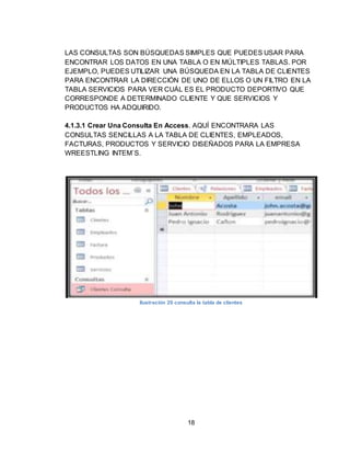 18
LAS CONSULTAS SON BÚSQUEDAS SIMPLES QUE PUEDES USAR PARA
ENCONTRAR LOS DATOS EN UNA TABLA O EN MÚLTIPLES TABLAS. POR
EJEMPLO, PUEDES UTILIZAR UNA BÚSQUEDA EN LA TABLA DE CLIENTES
PARA ENCONTRAR LA DIRECCIÓN DE UNO DE ELLOS O UN FILTRO EN LA
TABLA SERVICIOS PARA VER CUÁL ES EL PRODUCTO DEPORTIVO QUE
CORRESPONDE A DETERMINADO CLIENTE Y QUE SERVICIOS Y
PRODUCTOS HA ADQUIRIDO.
4.1.3.1 Crear Una Consulta En Access. AQUÍ ENCONTRARA LAS
CONSULTAS SENCILLAS A LA TABLA DE CLIENTES, EMPLEADOS,
FACTURAS, PRODUCTOS Y SERVICIO DISEÑADOS PARA LA EMPRESA
WREESTLING INTEM`S.
Ilustración 20 consulta la tabla de clientes
 
