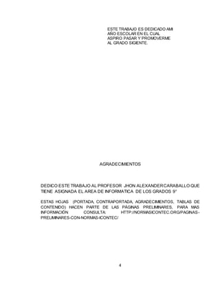 4
AGRADECIMIENTOS
DEDICO ESTE TRABAJO AL PROFESOR JHON ALEXANDERCARABALLO QUE
TIENE ASIGNADA EL AREA DE INFORMATICA DE LOS GRADOS 9°
ESTAS HOJAS (PORTADA, CONTRAPORTADA, AGRADECIMIENTOS, TABLAS DE
CONTENIDO) HACEN PARTE DE LAS PÁGINAS PRELIMINARES, PARA MAS
INFORMACIÓN CONSULTA: HTTP://NORMASICONTEC.ORG/PAGINAS-
PRELIMINARES-CON-NORMAS-ICONTEC/
ESTE TRABAJO ES DEDICADO AMI
AÑO ESCOLAR EN EL CUAL
ASPIRO PASAR Y PROMOVERME
AL GRADO SIGIENTE.
 