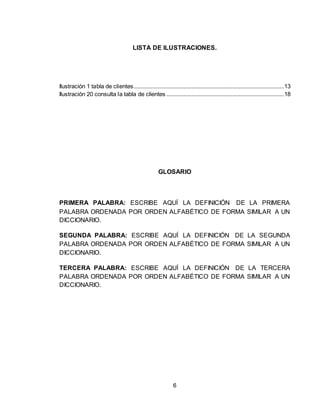 6
LISTA DE ILUSTRACIONES.
Ilustración 1 tabla de clientes................................................................................................13
Ilustración 20 consulta la tabla de clientes ...........................................................................18
GLOSARIO
PRIMERA PALABRA: ESCRIBE AQUÍ LA DEFINICIÓN DE LA PRIMERA
PALABRA ORDENADA POR ORDEN ALFABÉTICO DE FORMA SIMILAR A UN
DICCIONARIO.
SEGUNDA PALABRA: ESCRIBE AQUÍ LA DEFINICIÓN DE LA SEGUNDA
PALABRA ORDENADA POR ORDEN ALFABÉTICO DE FORMA SIMILAR A UN
DICCIONARIO.
TERCERA PALABRA: ESCRIBE AQUÍ LA DEFINICIÓN DE LA TERCERA
PALABRA ORDENADA POR ORDEN ALFABÉTICO DE FORMA SIMILAR A UN
DICCIONARIO.
 
