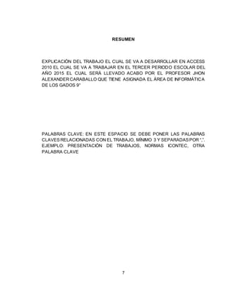 7
RESUMEN
EXPLICACIÓN DEL TRABAJO EL CUAL SE VA A DESARROLLAR EN ACCESS
2010 EL CUAL SE VA A TRABAJAR EN EL TERCER PERIODO ESCOLAR DEL
AÑO 2015 EL CUAL SERÁ LLEVADO ACABO POR EL PROFESOR JHON
ALEXANDER CARABALLO QUE TIENE ASIGNADA EL ÁREA DE INFORMÁTICA
DE LOS GADOS 9°
PALABRAS CLAVE: EN ESTE ESPACIO SE DEBE PONER LAS PALABRAS
CLAVESRELACIONADAS CON EL TRABAJO, MÍNIMO 3 Y SEPARADASPOR “,”.
EJEMPLO: PRESENTACIÓN DE TRABAJOS, NORMAS ICONTEC, OTRA
PALABRA CLAVE
 