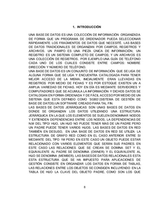 8
1. INTRODUCCIÓN
UNA BASE DE DATOS ES UNA COLECCIÓN DE INFORMACIÓN ORGANIZADA
DE FORMA QUE UN PROGRAMA DE ORDENADOR PUEDA SELECCIONAR
RÁPIDAMENTE LOS FRAGMENTOS DE DATOS QUE NECESITÉ. LAS BASES
DE DATOS TRADICIONALES SE ORGANIZAN POR CAMPOS, REGISTROS Y
ARCHIVOS. UN PAMPO ES UNA PIEZA ÚNICA DE INFORMACIÓN; UN
REGISTRO ES UN SISTEMA COMPLETO DE CAMPOS; Y UN ARCHIVOS ES
UNA COLECCIÓN DE REGISTROS. POR EJEMPLO UNA GUÍA DE TELÉFONO
CADA UNO DE LOS CUALES CONSISTE ENTRE CAMPOS: NOMBRE
DIRECCIÓN Y NÚMERO DE TELÉFONO.
UNA BASE DE DATOS ES UN CONJUNTO DE INFORMACIÓN QUE SE LIGA DE
ALGUNA FORMA QUE SE LIGA Y ENCUENTRA CATALOGADA PARA TENER
MEJOR ACCESO DE LA MISMA, INICIALMENTE ERAN LLEVADAS EN
REGISTROS POR MEDIO DE FICHAS Y ES POR ESTOQUE EXISTEN UN A
AMPLIA VARIEDAD DE FICHAS. HOY EN DÍA ES MEDIANTE SERVIDORES Y
COMPUTADORES QUE SE ACUMULA LA INFORMACIÓN Y DICHOS DATOS SE
CATALOGAN EN FORMA ORDENADA Y DE FÁCIL ACCESO POR MEDIO DE UN
SISTEMA QUE ESTA DEFINIDO COMO ¨SGBD¨(SISTEMA DE GESTIÓN DE
BASE DE DATOS) UN SOFTWARE CREADO PARA TAL FIN.
LAS BASES DE DATOS JERÁRQUICAS SON UNAS BASES DE DATOS EN
DONDE SE ORGANIZAN LOS DATOS UTILIZANDO UNA ESTRUCTURA
JERÁRQUICA EN LA QUE LOS ELEMENTOS SE SUELEN DENOMINAR NODOS
Y EXTIENDEN DEPENDENCIAS ENTRE LOS NODOS, LA DEPENDENCIAS DE
N,M DEL TIPO/ HIJO, UN HIJO NO PUEDE TENER MAS DE UN PADRE PERO
UN PADRE PUEDE TENER VARIOS HIJOS. LAS BASES DE DATOS EN RED
TAMBIÉN EN DESUSO, EN UNA BASE DE DATOS EN RED SE UTILIZA LA
ESTRUCTURA DE GRAFO RED COMO EN EL CASO ANTERIOR ENTRE SI
MEDIANTE DEL TIPO 1M PERO EN ESTE CASO UN OBJETO PUEDE ESTAR
RELACIONADO CON VARIOS ELEMENTOS QUE SERÁN SUS PADRES. EN
ESTE CASO LAS RELACIONES QUE SE CREAN SE DOMINA SET Y EL
EQUIVALENTE AL PADRE SE DENOMINA (OWNER) Y EL EQUIVALENTE AL
HIJO SE DENOMINA (MEMBER). LAS BASESDE DATOS RELACIONALES ESTA
ESTA ESTRUCTURA QUE SE HA IMPUESTO PARA APLICACIONES DE
GESTIÓN CONSISTE EN ORGANIZAR LOS DATOS EN FORMA DE TABLAS,
LAS RELACIONES ENTRE LOS OBJETOS SE CONSIGEN INCLUYENDO EN LA
TABLA DE HIJO LA CLAVE DEL OBJETO PADRE. COMO SON LOS QUE
 